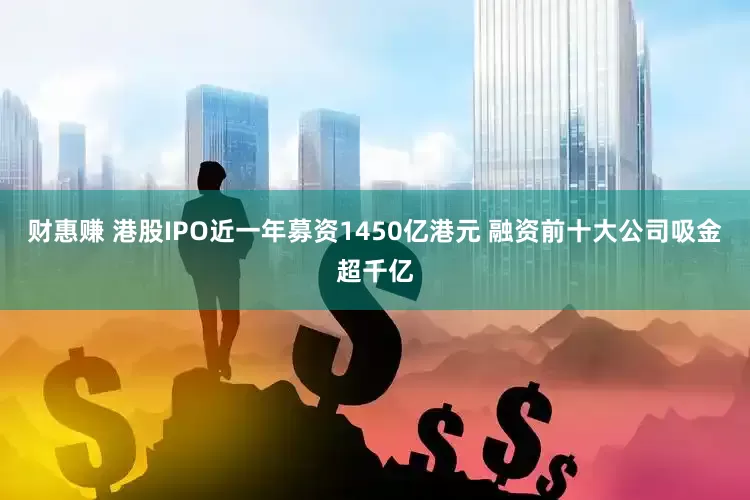 财惠赚 港股IPO近一年募资1450亿港元 融资前十大公司吸金超千亿