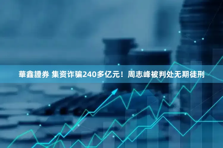 華鑫證券 集资诈骗240多亿元！周志峰被判处无期徒刑