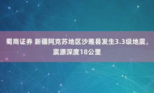 蜀商证券 新疆阿克苏地区沙雅县发生3.3级地震，震源深度18公里