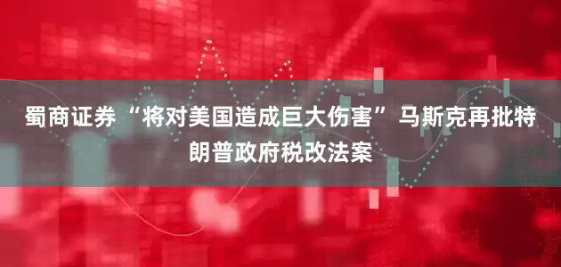 蜀商证券 “将对美国造成巨大伤害” 马斯克再批特朗普政府税改法案