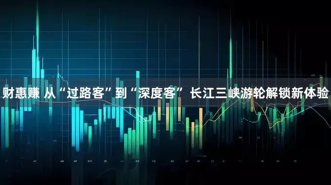 财惠赚 从“过路客”到“深度客” 长江三峡游轮解锁新体验