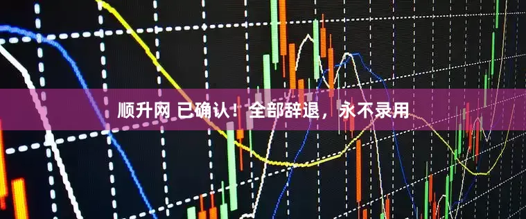 顺升网 已确认！全部辞退，永不录用
