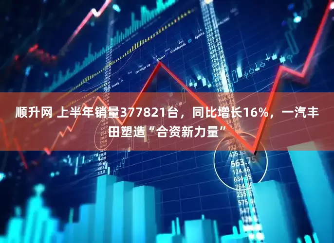 顺升网 上半年销量377821台，同比增长16%，一汽丰田塑造“合资新力量”