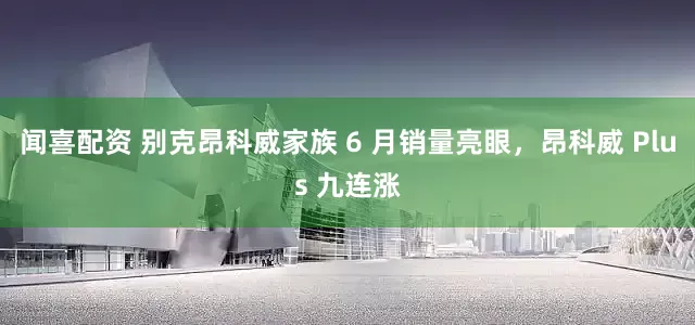 闻喜配资 别克昂科威家族 6 月销量亮眼，昂科威 Plus 九连涨