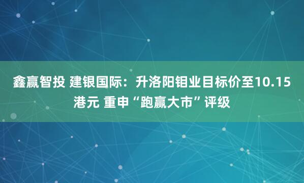 鑫赢智投 建银国际：升洛阳钼业目标价至10.15港元 重申“跑赢大市”评级