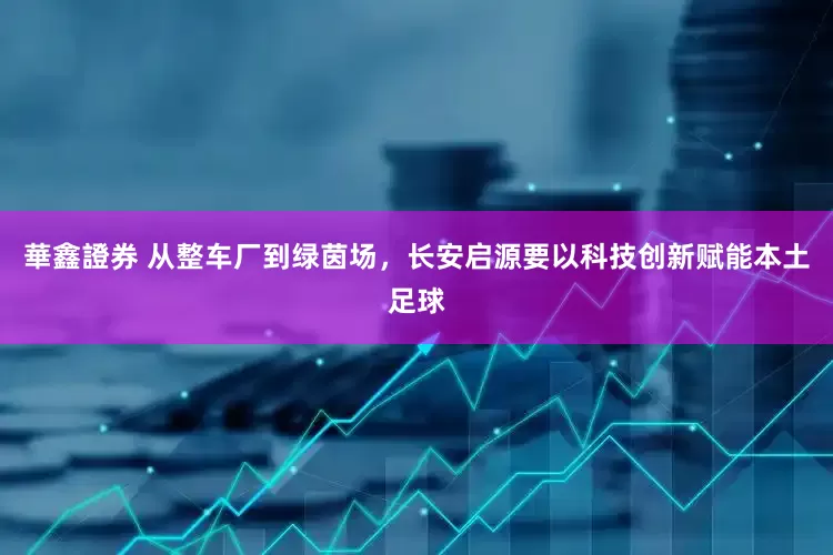 華鑫證券 从整车厂到绿茵场，长安启源要以科技创新赋能本土足球