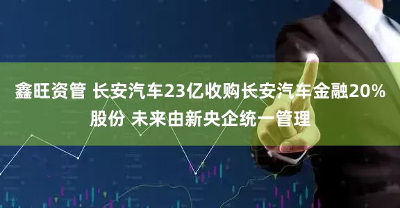 鑫旺资管 长安汽车23亿收购长安汽车金融20%股份 未来由新央企统一管理