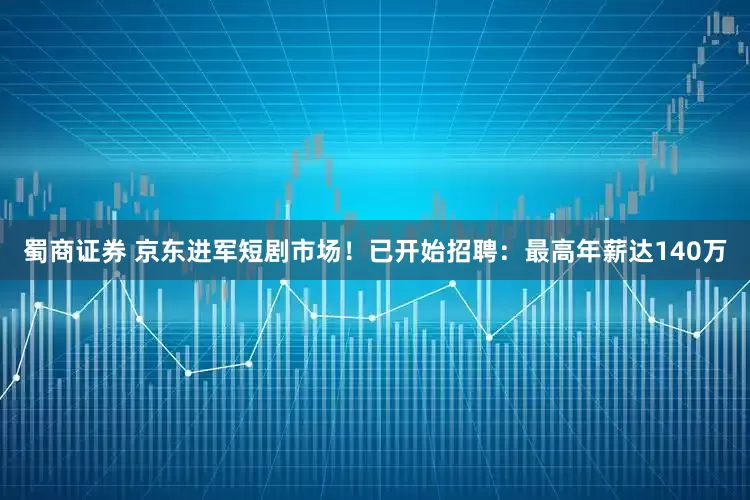 蜀商证券 京东进军短剧市场！已开始招聘：最高年薪达140万