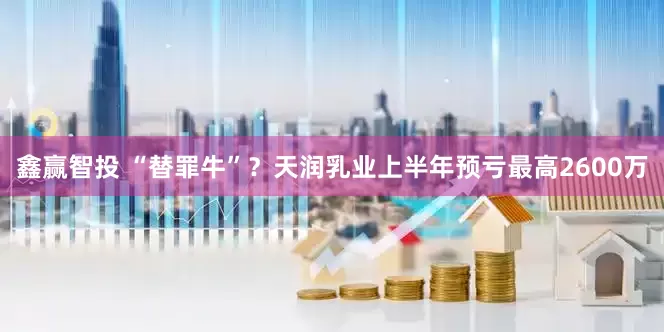 鑫赢智投 “替罪牛”？天润乳业上半年预亏最高2600万