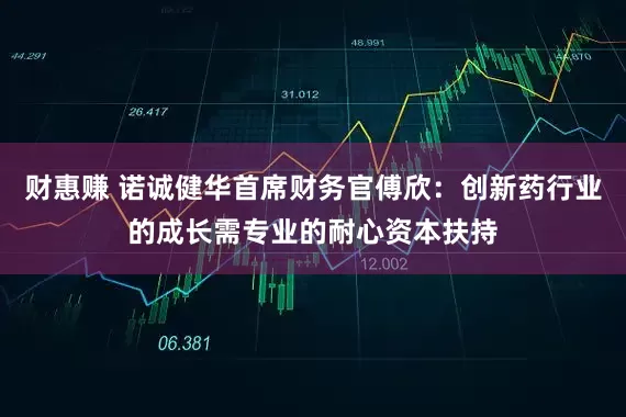 财惠赚 诺诚健华首席财务官傅欣：创新药行业的成长需专业的耐心资本扶持