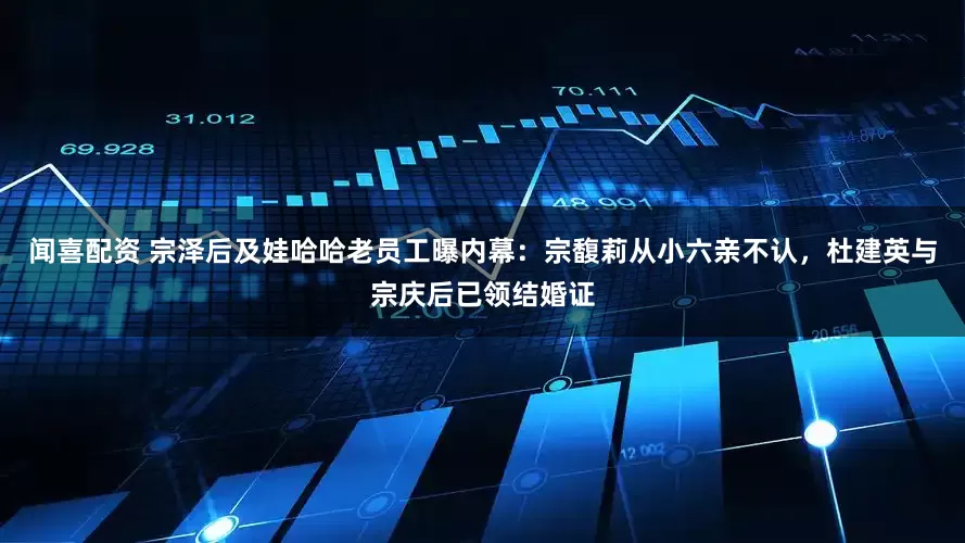闻喜配资 宗泽后及娃哈哈老员工曝内幕：宗馥莉从小六亲不认，杜建英与宗庆后已领结婚证