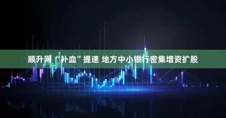 顺升网 “补血”提速 地方中小银行密集增资扩股