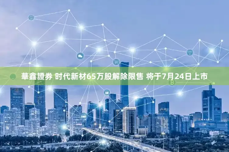 華鑫證券 时代新材65万股解除限售 将于7月24日上市