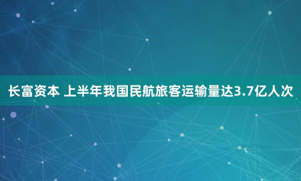 长富资本 上半年我国民航旅客运输量达3.7亿人次