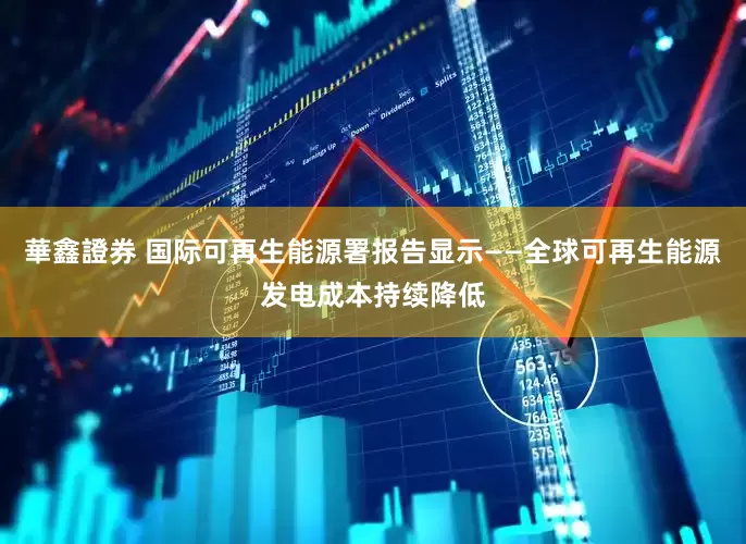 華鑫證券 国际可再生能源署报告显示——全球可再生能源发电成本持续降低