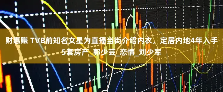 财惠赚 TVB前知名女星为直播当街介绍内衣，定居内地4年入手5套房产_郭少芸_恋情_刘少军