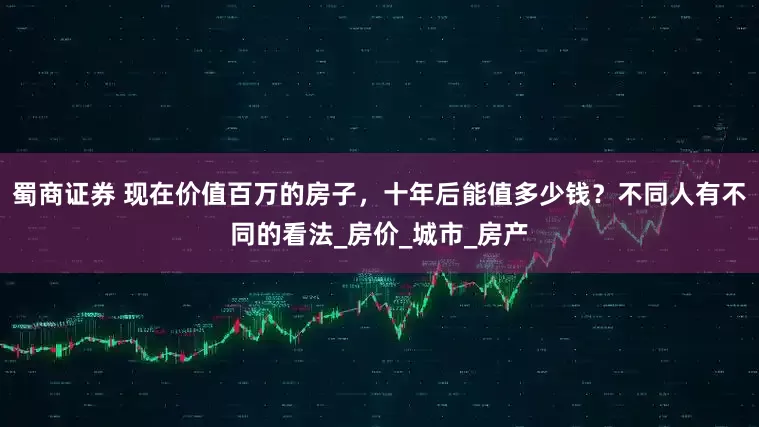 蜀商证券 现在价值百万的房子，十年后能值多少钱？不同人有不同的看法_房价_城市_房产