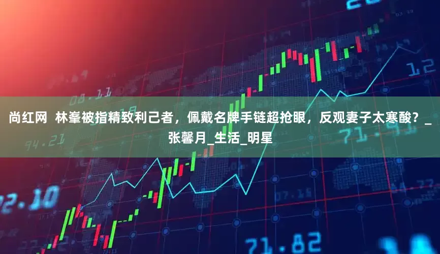 尚红网  林峯被指精致利己者，佩戴名牌手链超抢眼，反观妻子太寒酸？_张馨月_生活_明星