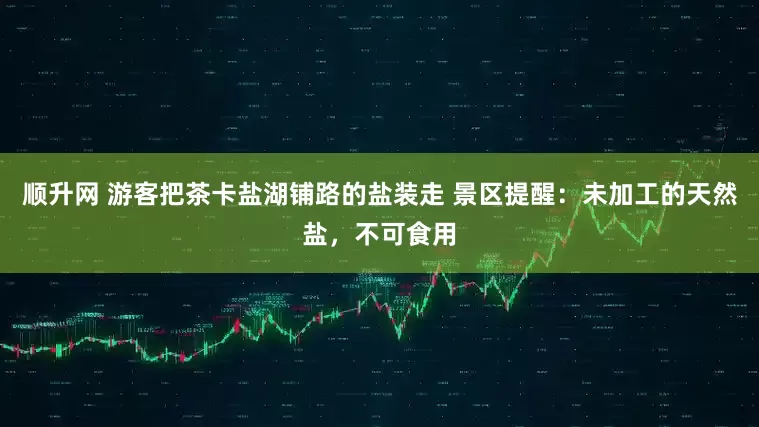 顺升网 游客把茶卡盐湖铺路的盐装走 景区提醒：未加工的天然盐，不可食用