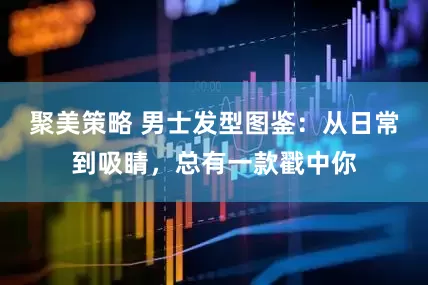聚美策略 男士发型图鉴：从日常到吸睛，总有一款戳中你
