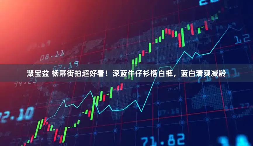 聚宝盆 杨幂街拍超好看！深蓝牛仔衫搭白裤，蓝白清爽减龄