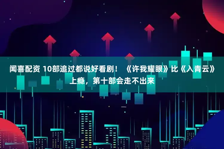 闻喜配资 10部追过都说好看剧！ 《许我耀眼》比《入青云》上瘾，第十部会走不出来