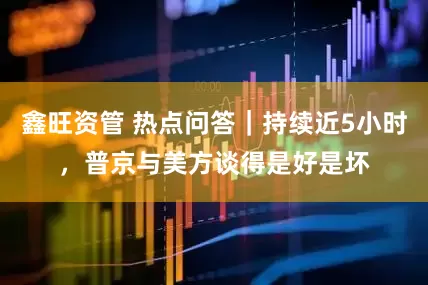 鑫旺资管 热点问答|持续近5小时,普京与美方谈得是好是坏